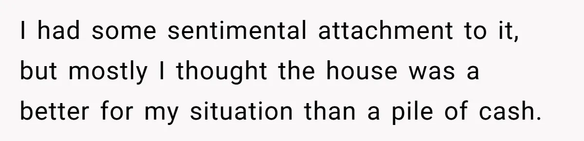 Siblings Blow Their Inheritance - Then Demand a Cut After Brother Sells the House They Already Got Paid For I had some sentimental attachment to it, but mostly I thought the house was a better for my situation than a pile of cash.