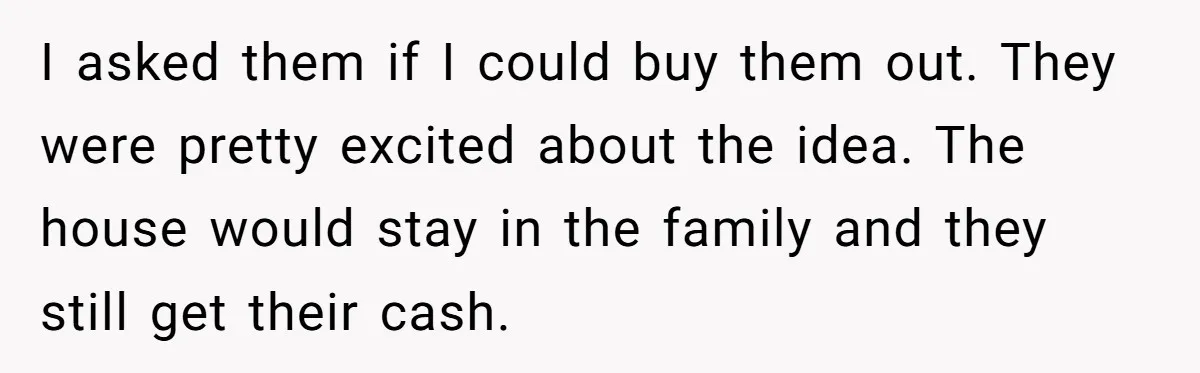 Siblings Blow Their Inheritance - Then Demand a Cut After Brother Sells the House They Already Got Paid For I asked them if I could buy them out. They were pretty excited about the idea. The house would stay in the family and they still get their cash.