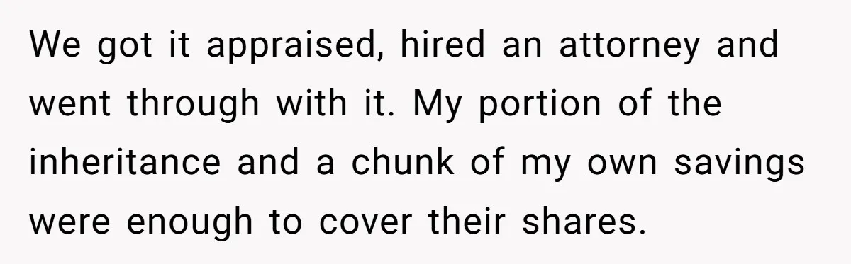 Siblings Blow Their Inheritance - Then Demand a Cut After Brother Sells the House They Already Got Paid For We got it appraised, hired an attorney and went through with it. My portion of the inheritance and a chunk of my own savings were enough to cover their shares.
