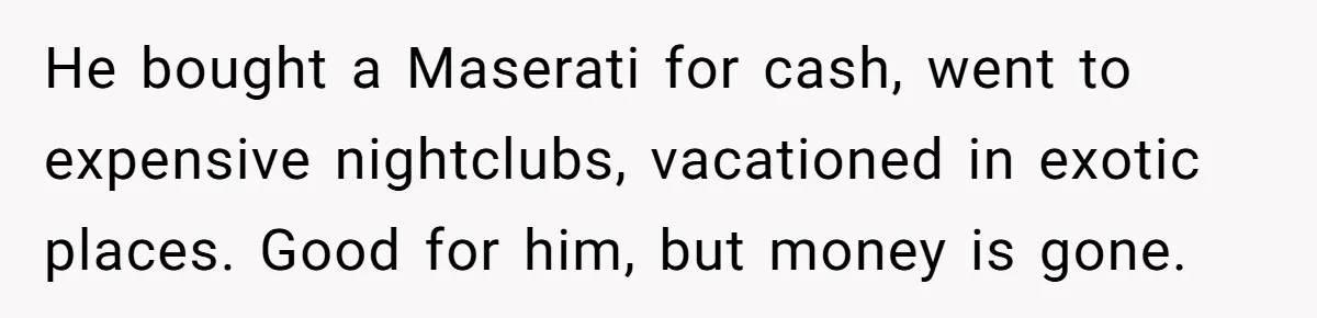 Siblings Blow Their Inheritance - Then Demand a Cut After Brother Sells the House They Already Got Paid For He bought a Maserati for cash, went to expensive nightclubs, vacationed in exotic places. Good for him, but money is gone.