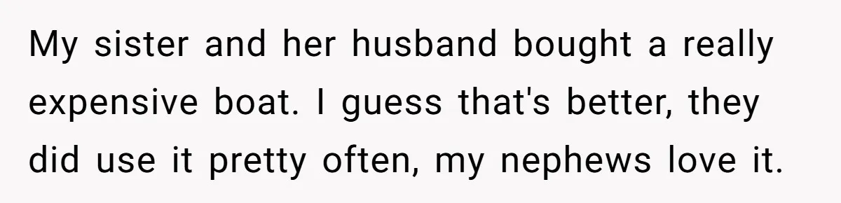 Siblings Blow Their Inheritance - Then Demand a Cut After Brother Sells the House They Already Got Paid For My sister and her husband bought a really expensive boat. I guess that's better, they did use it pretty often, my nephews love it.
