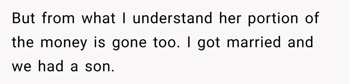Siblings Blow Their Inheritance - Then Demand a Cut After Brother Sells the House They Already Got Paid For But from what I understand her portion of the money is gone too. I got married and we had a son.