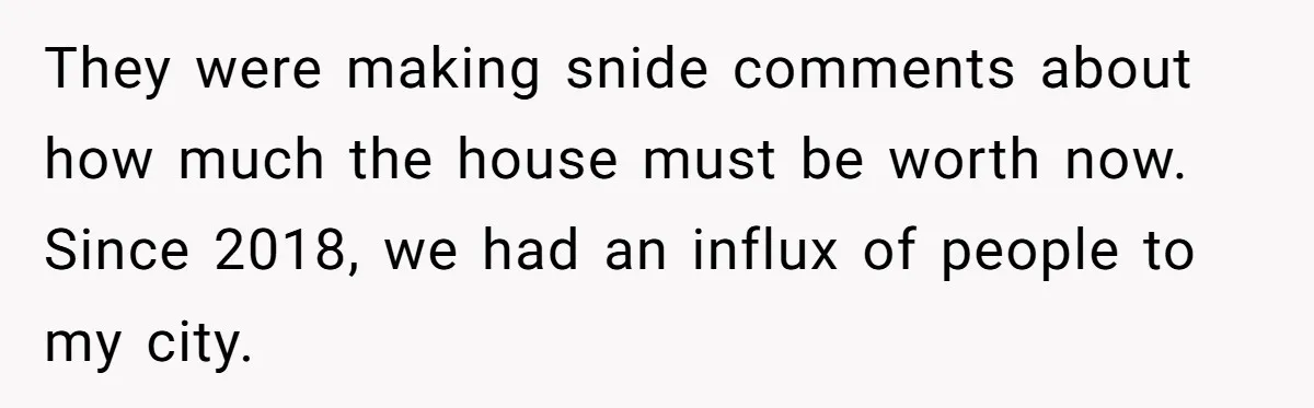 Siblings Blow Their Inheritance - Then Demand a Cut After Brother Sells the House They Already Got Paid For They were making snide comments about how much the house must be worth now. Since 2018, we had an influx of people to my city.