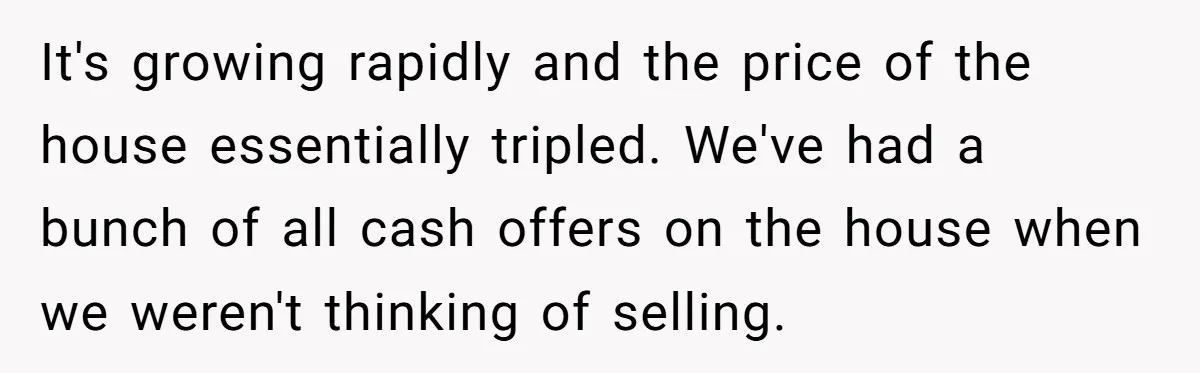 Siblings Blow Their Inheritance - Then Demand a Cut After Brother Sells the House They Already Got Paid For It's growing rapidly and the price of the house essentially tripled. We've had a bunch of all cash offers on the house when we weren't thinking of selling.
