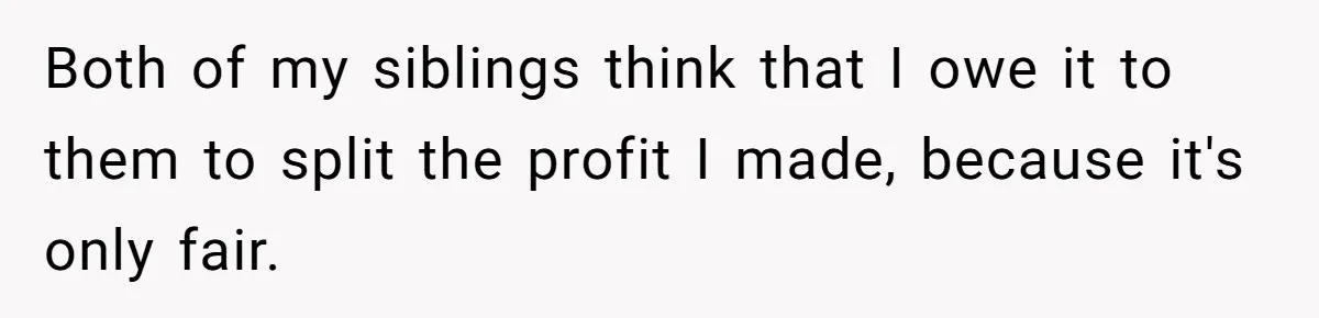 Siblings Blow Their Inheritance - Then Demand a Cut After Brother Sells the House They Already Got Paid For Both of my siblings think that I owe it to them to split the profit I made, because it's only fair.