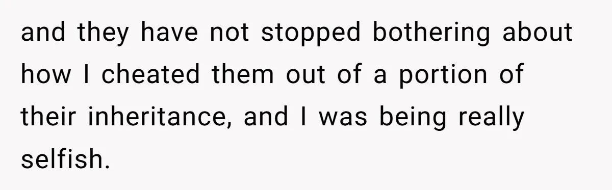 Siblings Blow Their Inheritance - Then Demand a Cut After Brother Sells the House They Already Got Paid For and they have not stopped bothering about how I cheated them out of a portion of their inheritance, and I was being really selfish.