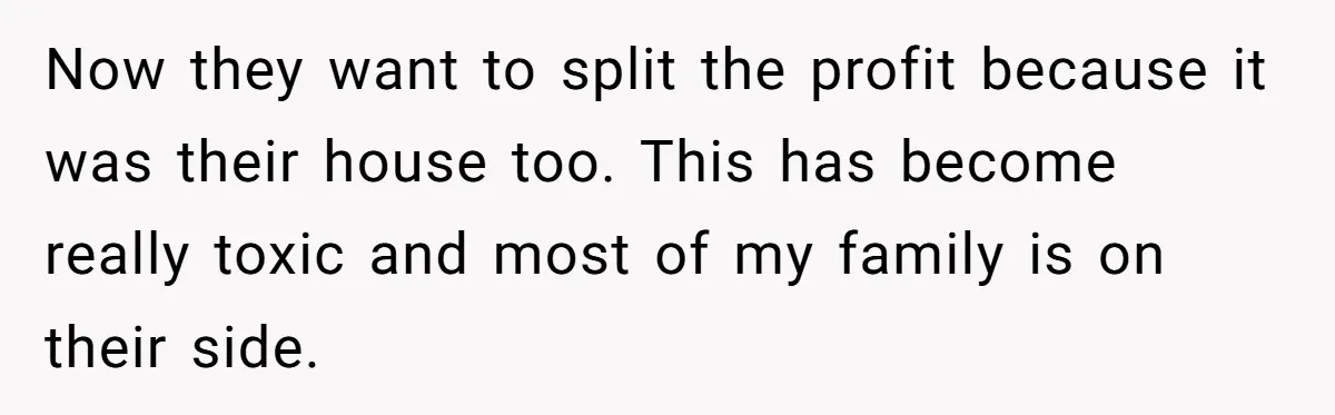 Siblings Blow Their Inheritance - Then Demand a Cut After Brother Sells the House They Already Got Paid For Now they want to split the profit because it was their house too. This has become really toxic and most of my family is on their side.
