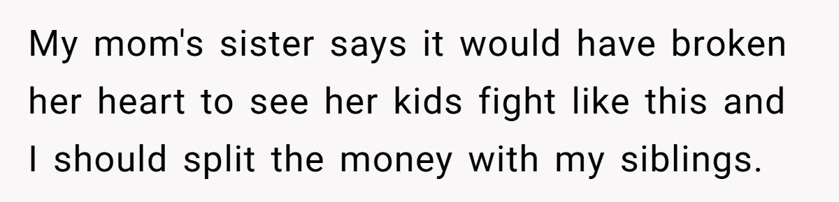 Siblings Blow Their Inheritance - Then Demand a Cut After Brother Sells the House They Already Got Paid For My mom's sister says it would have broken her heart to see her kids fight like this and I should split the money with my siblings.