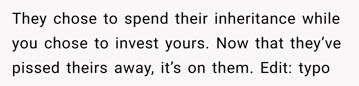 Siblings Blow Their Inheritance - Then Demand a Cut After Brother Sells the House They Already Got Paid For They chose to spend their inheritance while you chose to invest yours. Now that they’ve pissed theirs away, it’s on them. Edit: typo