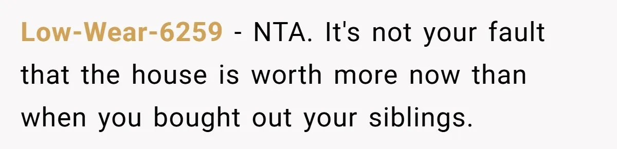 Siblings Blow Their Inheritance - Then Demand a Cut After Brother Sells the House They Already Got Paid For Low-Wear-6259 − NTA. It's not your fault that the house is worth more now than when you bought out your siblings.
