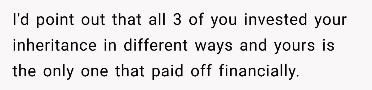 Siblings Blow Their Inheritance - Then Demand a Cut After Brother Sells the House They Already Got Paid For I'd point out that all 3 of you invested your inheritance in different ways and yours is the only one that paid off financially.
