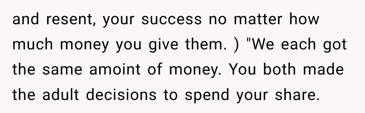 Siblings Blow Their Inheritance - Then Demand a Cut After Brother Sells the House They Already Got Paid For and resent, your success no matter how much money you give them. ) "We each got the same amoint of money. You both made the adult decisions to spend your...