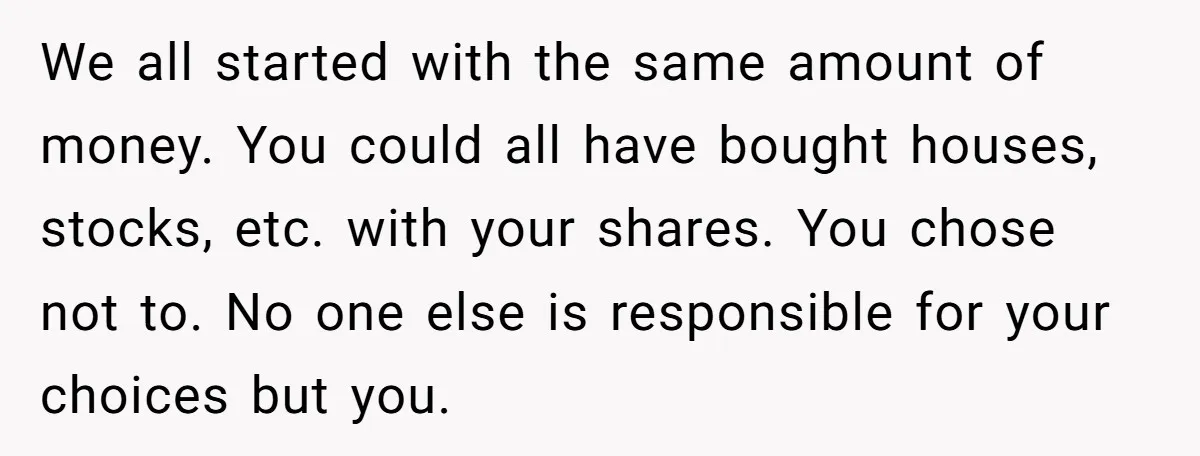 Siblings Blow Their Inheritance - Then Demand a Cut After Brother Sells the House They Already Got Paid For We all started with the same amount of money. You could all have bought houses, stocks, etc. with your shares. You chose not to. No one else is responsible for...