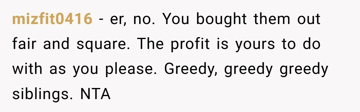 Siblings Blow Their Inheritance - Then Demand a Cut After Brother Sells the House They Already Got Paid For mizfit0416 − er, no. You bought them out fair and square. The profit is yours to do with as you please. Greedy, greedy greedy siblings. NTA
