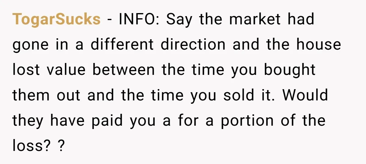 Siblings Blow Their Inheritance - Then Demand a Cut After Brother Sells the House They Already Got Paid For TogarSucks − INFO: Say the market had gone in a different direction and the house lost value between the time you bought them out and the time you sold it....