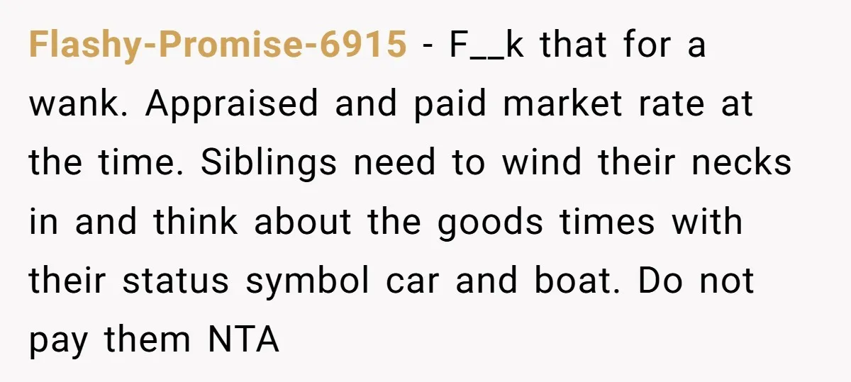 Siblings Blow Their Inheritance - Then Demand a Cut After Brother Sells the House They Already Got Paid For Flashy-Promise-6915 − F__k that for a wank. Appraised and paid market rate at the time. Siblings need to wind their necks in and think about the goods times with their...