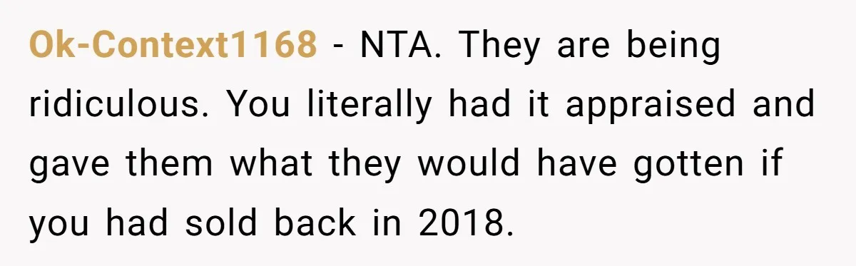 Siblings Blow Their Inheritance - Then Demand a Cut After Brother Sells the House They Already Got Paid For Ok-Context1168 − NTA. They are being ridiculous. You literally had it appraised and gave them what they would have gotten if you had sold back in 2018.
