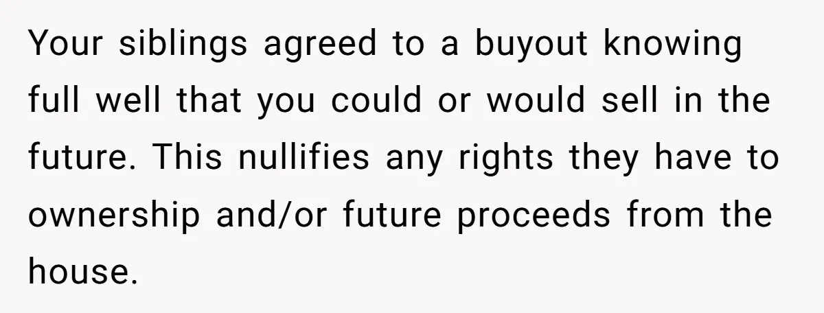 Siblings Blow Their Inheritance - Then Demand a Cut After Brother Sells the House They Already Got Paid For Your siblings agreed to a buyout knowing full well that you could or would sell in the future. This nullifies any rights they have to ownership and/or future proceeds from...