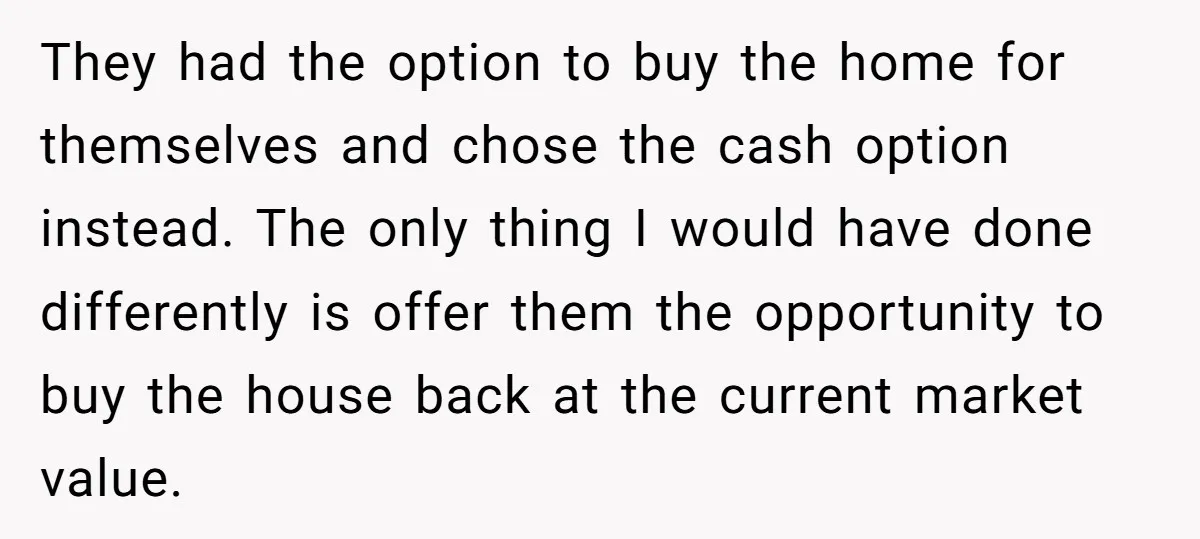 Siblings Blow Their Inheritance - Then Demand a Cut After Brother Sells the House They Already Got Paid For They had the option to buy the home for themselves and chose the cash option instead. The only thing I would have done differently is offer them the opportunity to...