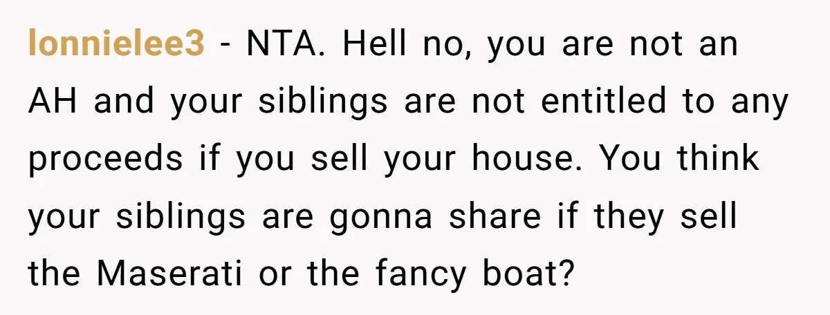 Siblings Blow Their Inheritance - Then Demand a Cut After Brother Sells the House They Already Got Paid For lonnielee3 − NTA. Hell no, you are not an AH and your siblings are not entitled to any proceeds if you sell your house. You think your siblings are gonna...