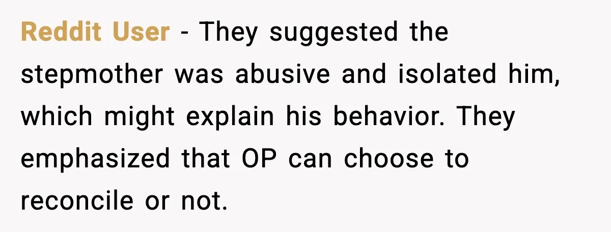 Father Begs For Forgiveness After Decades, Son Says “No” Reddit User - They suggested the stepmother was abusive and isolated him, which might explain his behavior. They emphasized that OP can choose to reconcile or not.