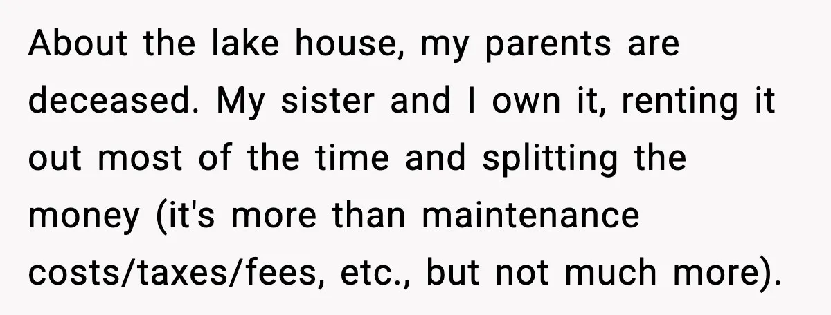 Uncle Denies Niece a House Down-Payment After Her Lavish Wedding About the lake house, my parents are deceased. My sister and I own it, renting it out most of the time and splitting the money (it's more than maintenance costs/taxes/fees,...