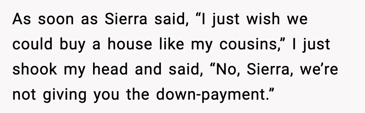Uncle Denies Niece a House Down-Payment After Her Lavish Wedding As soon as Sierra said, “I just wish we could buy a house like my cousins,” I just shook my head and said, “No, Sierra, we’re not giving you the...