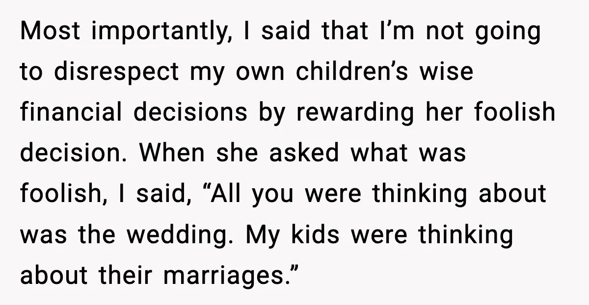 Uncle Denies Niece a House Down-Payment After Her Lavish Wedding Most importantly, I said that I’m not going to disrespect my own children’s wise financial decisions by rewarding her foolish decision. When she asked what was foolish, I said, “All...