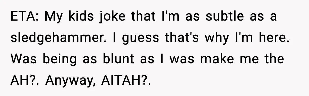 Uncle Denies Niece a House Down-Payment After Her Lavish Wedding ETA: My kids joke that I'm as subtle as a sledgehammer. I guess that's why I'm here. Was being as blunt as I was make me the AH?. Anyway, AITAH?....
