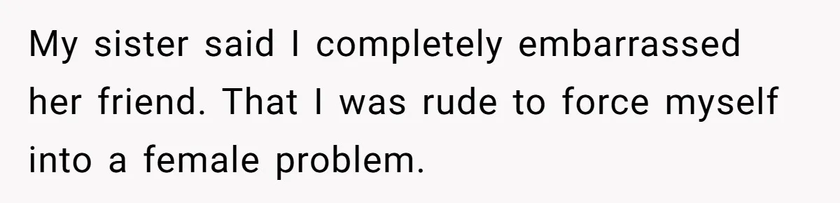 Guy Keeps Pads And Tampons For Guests, But His Sister Thinks He’s ‘Forcing Himself’ Into Women’s Issues My sister said I completely embarrassed her friend. That I was rude to force myself into a female problem.