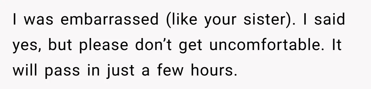Guy Keeps Pads And Tampons For Guests, But His Sister Thinks He’s ‘Forcing Himself’ Into Women’s Issues I was embarrassed (like your sister). I said yes, but please don’t get uncomfortable. It will pass in just a few hours.