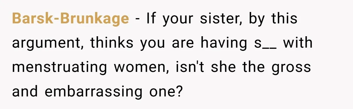Guy Keeps Pads And Tampons For Guests, But His Sister Thinks He’s ‘Forcing Himself’ Into Women’s Issues Barsk-Brunkage − If your sister, by this argument, thinks you are having s__ with menstruating women, isn't she the gross and embarrassing one?