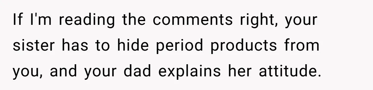 Guy Keeps Pads And Tampons For Guests, But His Sister Thinks He’s ‘Forcing Himself’ Into Women’s Issues If I'm reading the comments right, your sister has to hide period products from you, and your dad explains her attitude.