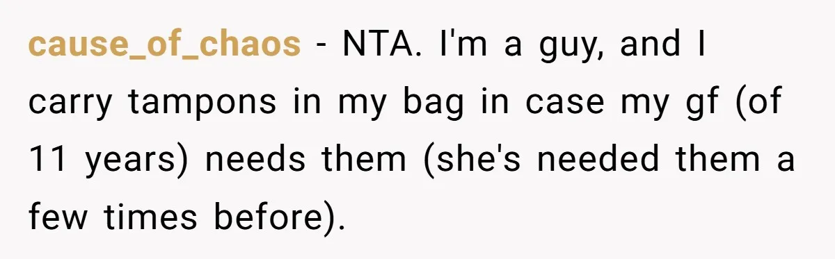 Guy Keeps Pads And Tampons For Guests, But His Sister Thinks He’s ‘Forcing Himself’ Into Women’s Issues cause_of_chaos − NTA. I'm a guy, and I carry tampons in my bag in case my gf (of 11 years) needs them (she's needed them a few times before).