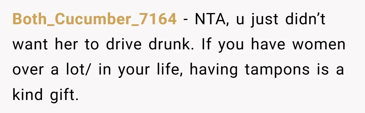 Guy Keeps Pads And Tampons For Guests, But His Sister Thinks He’s ‘Forcing Himself’ Into Women’s Issues Both_Cucumber_7164 − NTA, u just didn’t want her to drive drunk. If you have women over a lot/ in your life, having tampons is a kind gift.