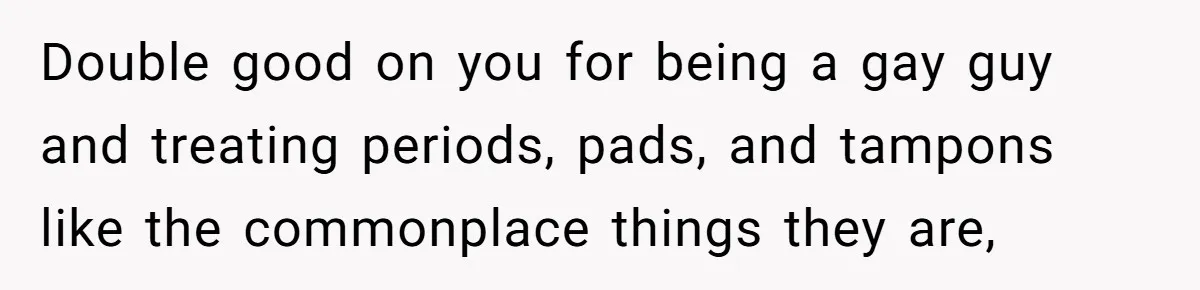 Guy Keeps Pads And Tampons For Guests, But His Sister Thinks He’s ‘Forcing Himself’ Into Women’s Issues Double good on you for being a gay guy and treating periods, pads, and tampons like the commonplace things they are,