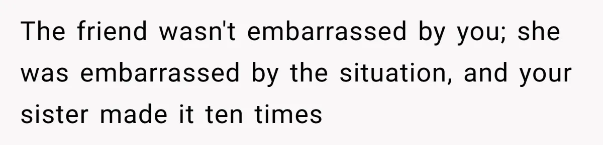 Guy Keeps Pads And Tampons For Guests, But His Sister Thinks He’s ‘Forcing Himself’ Into Women’s Issues The friend wasn't embarrassed by you; she was embarrassed by the situation, and your sister made it ten times