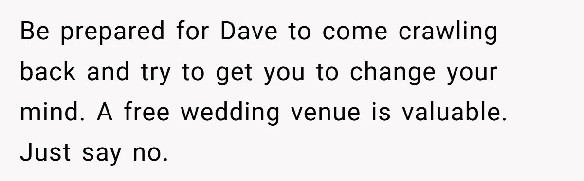 "You Can't Bring a Plus-One to Your Own House": Man Shuts Down Entitled Wedding Plans Be prepared for Dave to come crawling back and try to get you to change your mind. A free wedding venue is valuable. Just say no.