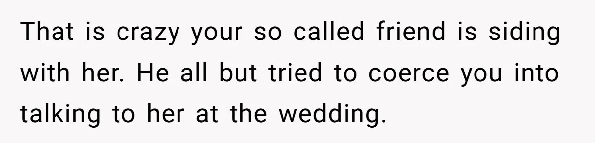 "You Can't Bring a Plus-One to Your Own House": Man Shuts Down Entitled Wedding Plans That is crazy your so called friend is siding with her. He all but tried to coerce you into talking to her at the wedding.