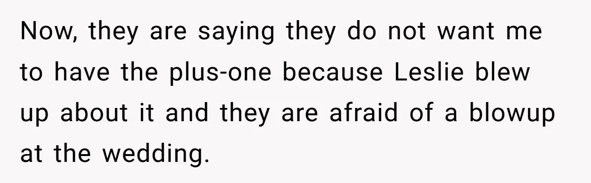 "You Can't Bring a Plus-One to Your Own House": Man Shuts Down Entitled Wedding Plans Now, they are saying they do not want me to have the plus-one because Leslie blew up about it and they are afraid of a blowup at the wedding.