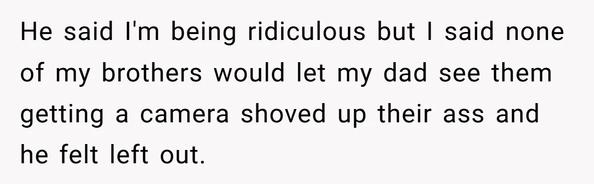 Wife Bargains With Husband: He Wants Mom in Delivery Room, She Wants Dad at His Colonoscopy He said I'm being ridiculous but I said none of my brothers would let my dad see them getting a camera shoved up their ass and he felt left out.