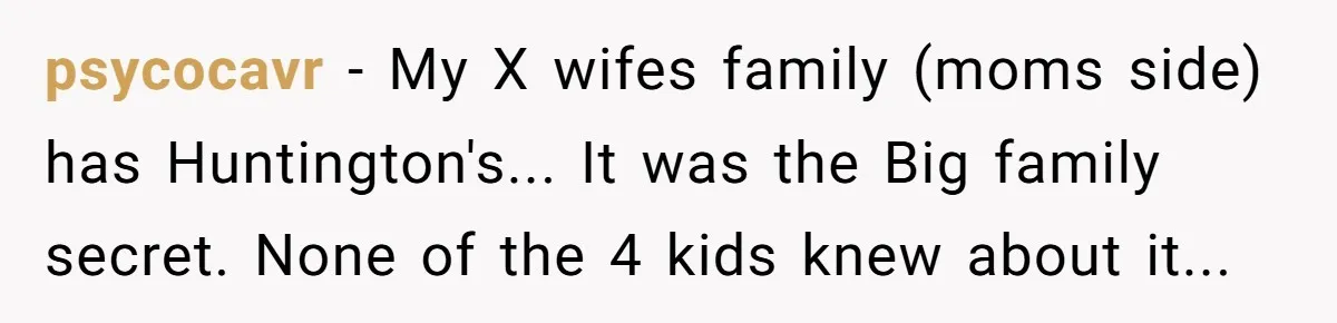 “They Lied to My Face”: Daughter Discovers Her Parents Knew She Was at Risk Before She Had a Child psycocavr − My X wifes family (moms side) has Huntington's... It was the Big family secret. None of the 4 kids knew about it...