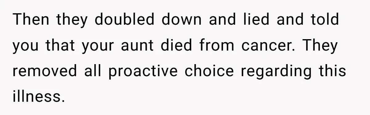 “They Lied to My Face”: Daughter Discovers Her Parents Knew She Was at Risk Before She Had a Child Then they doubled down and lied and told you that your aunt died from cancer. They removed all proactive choice regarding this illness.