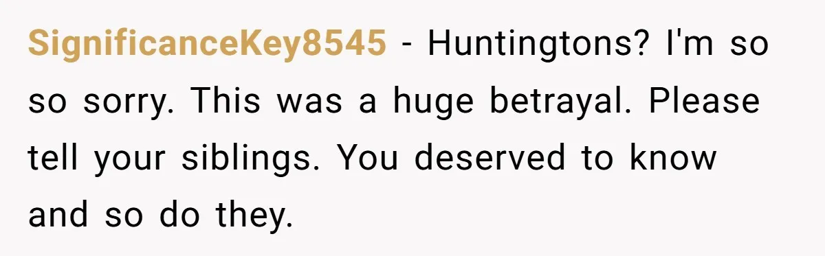 “They Lied to My Face”: Daughter Discovers Her Parents Knew She Was at Risk Before She Had a Child SignificanceKey8545 − Huntingtons? I'm so so sorry. This was a huge betrayal. Please tell your siblings. You deserved to know and so do they.