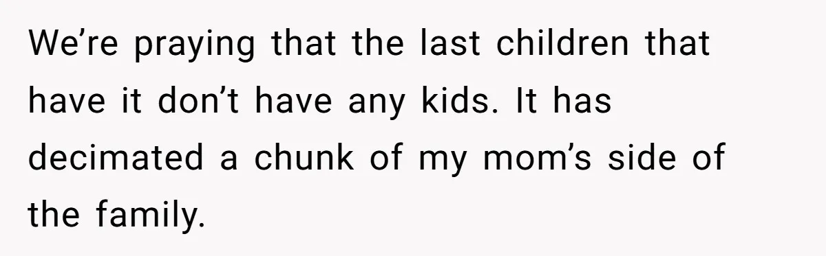 “They Lied to My Face”: Daughter Discovers Her Parents Knew She Was at Risk Before She Had a Child We’re praying that the last children that have it don’t have any kids. It has decimated a chunk of my mom’s side of the family.