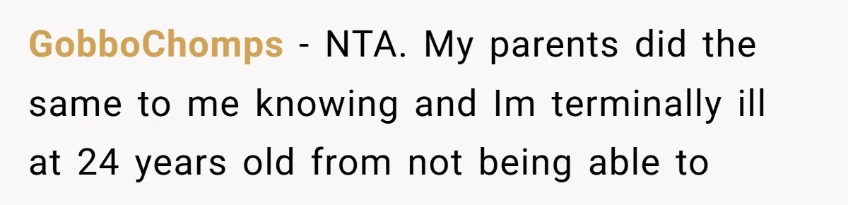 “They Lied to My Face”: Daughter Discovers Her Parents Knew She Was at Risk Before She Had a Child GobboChomps − NTA. My parents did the same to me knowing and Im terminally ill at 24 years old from not being able to