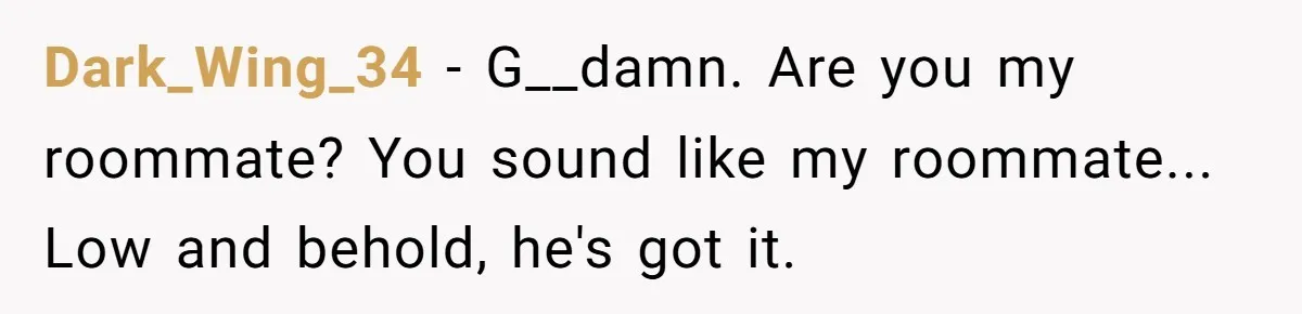 “They Lied to My Face”: Daughter Discovers Her Parents Knew She Was at Risk Before She Had a Child Dark_Wing_34 − G__damn. Are you my roommate? You sound like my roommate... Low and behold, he's got it.