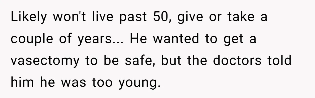 “They Lied to My Face”: Daughter Discovers Her Parents Knew She Was at Risk Before She Had a Child Likely won't live past 50, give or take a couple of years... He wanted to get a vasectomy to be safe, but the doctors told him he was too young.