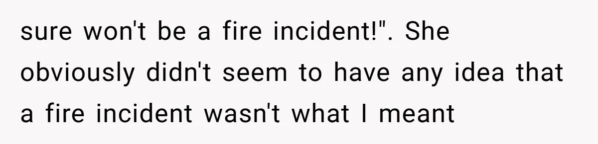 Woman Asks For Son’s House Key, Then Gets Shocked When Daughter-In-Law Says “No Contribution, No Copy” sure won't be a fire incident!". She obviously didn't seem to have any idea that a fire incident wasn't what I meant