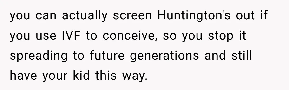 “They Lied to My Face”: Daughter Discovers Her Parents Knew She Was at Risk Before She Had a Child you can actually screen Huntington's out if you use IVF to conceive, so you stop it spreading to future generations and still have your kid this way.